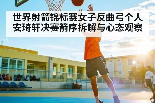 世界射箭锦标赛女子反曲弓个人安琦轩决赛箭序拆解与心态观察（Kaiyun APP）