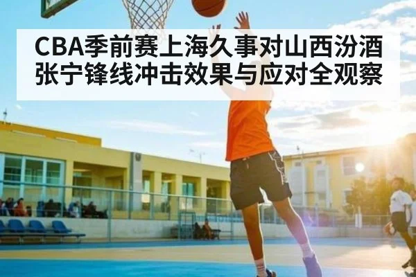 CBA季前赛上海久事对山西汾酒张宁锋线冲击效果与应对全观察（Kaiyun APP）
