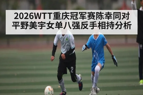2026WTT重庆冠军赛陈幸同对平野美宇女单八强反手相持分析（Kaiyun APP）