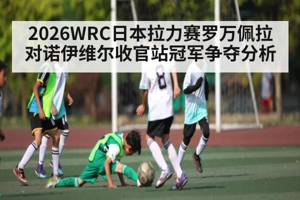 2026WRC日本拉力赛罗万佩拉对诺伊维尔收官站冠军争夺分析