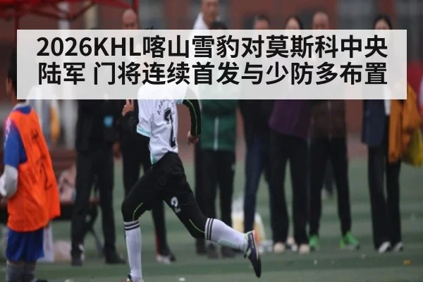 2026KHL喀山雪豹对莫斯科中央陆军 门将连续首发与少防多布置（Kaiyun APP）